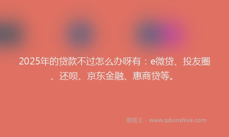 2025年的贷款不过怎么办呀有：e微贷、投友圈、还呗、京东金融、惠商贷等。