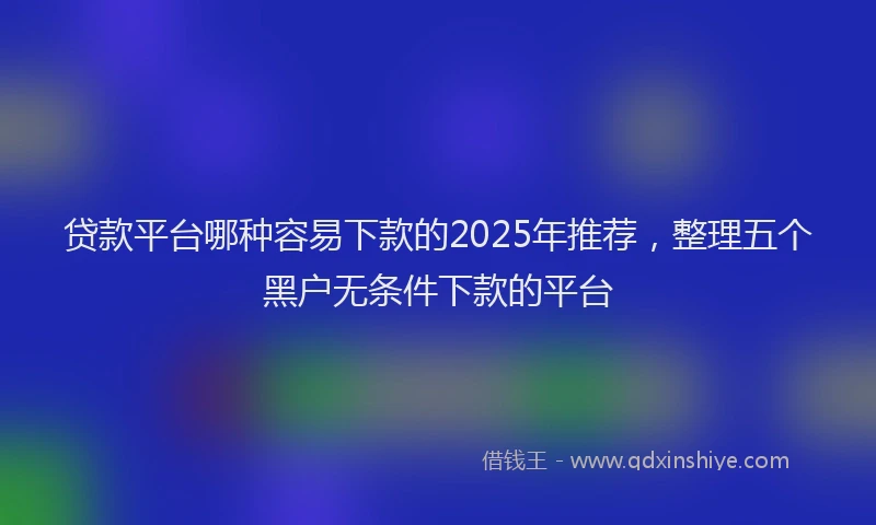 贷款平台哪种容易下款的2025年推荐，整理五个黑户无条件下款的平台