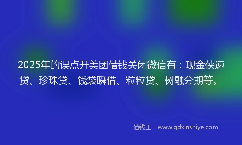 2025年的误点开美团借钱关闭微信有：现金侠速贷、珍珠贷、钱袋瞬借、粒粒贷、树融分期等。