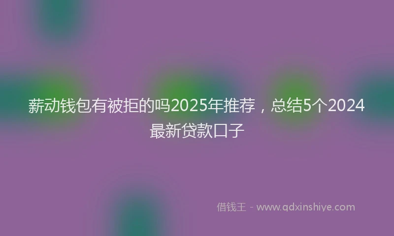 薪动钱包有被拒的吗2025年推荐，总结5个2024最新贷款口子