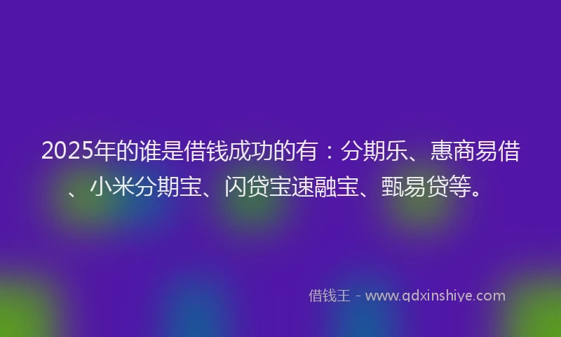 2025年的谁是借钱成功的有：分期乐、惠商易借、小米分期宝、闪贷宝速融宝、甄易贷等。