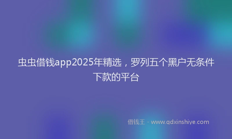 虫虫借钱app2025年精选，罗列五个黑户无条件下款的平台