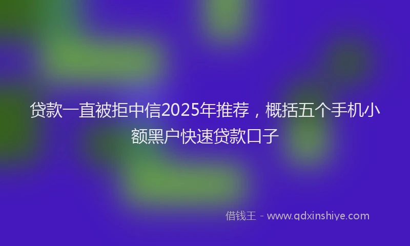 贷款一直被拒中信2025年推荐，概括五个手机小额黑户快速贷款口子