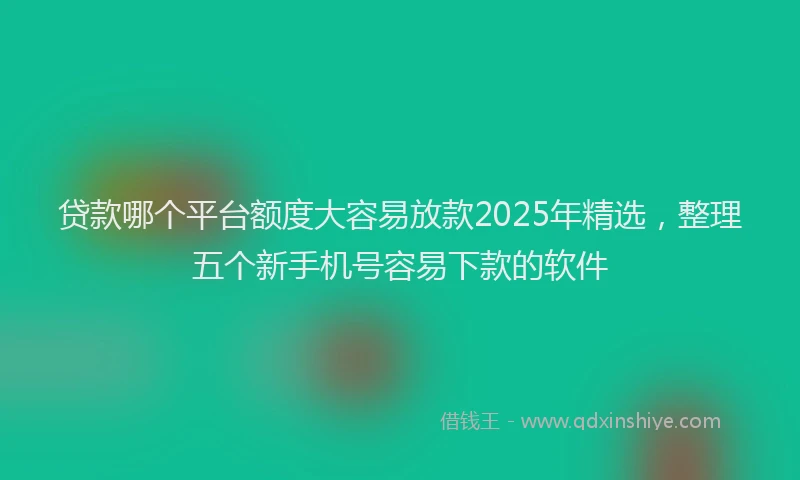 贷款哪个平台额度大容易放款2025年精选，整理五个新手机号容易下款的软件