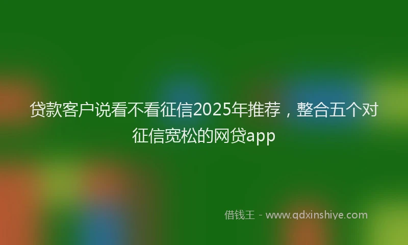 贷款客户说看不看征信2025年推荐，整合五个对征信宽松的网贷app