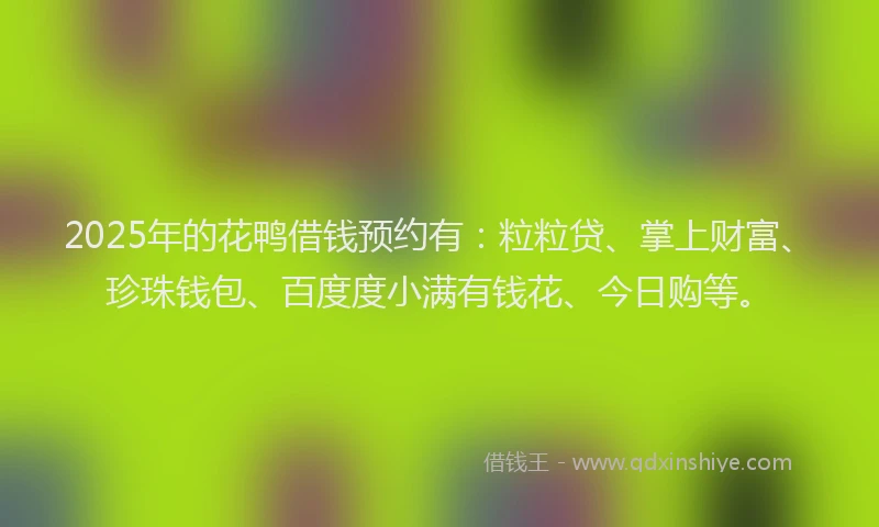2025年的花鸭借钱预约有：粒粒贷、掌上财富、珍珠钱包、百度度小满有钱花、今日购等。