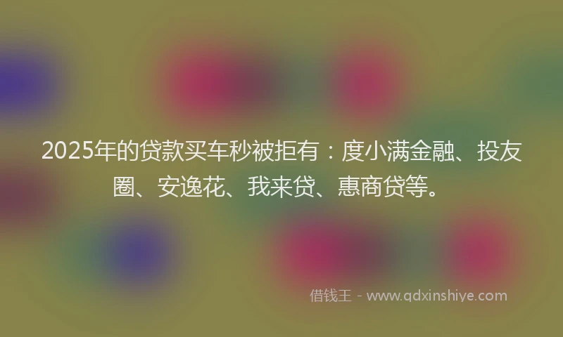 2025年的贷款买车秒被拒有：度小满金融、投友圈、安逸花、我来贷、惠商贷等。