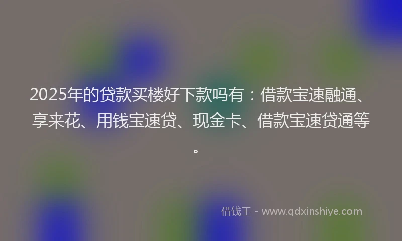 2025年的贷款买楼好下款吗有：借款宝速融通、享来花、用钱宝速贷、现金卡、借款宝速贷通等。