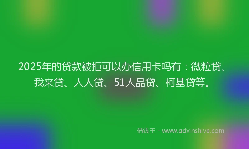 2025年的贷款被拒可以办信用卡吗有：微粒贷、我来贷、人人贷、51人品贷、柯基贷等。