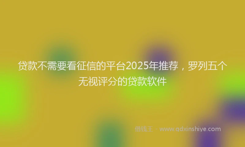 贷款不需要看征信的平台2025年推荐，罗列五个无视评分的贷款软件
