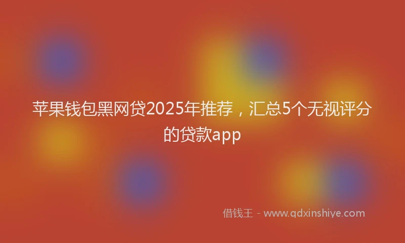 苹果钱包黑网贷2025年推荐，汇总5个无视评分的贷款app