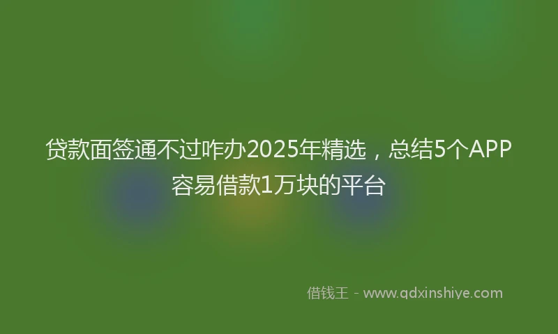贷款面签通不过咋办2025年精选，总结5个APP容易借款1万块的平台
