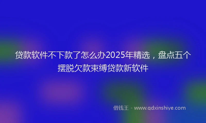 贷款软件不下款了怎么办2025年精选，盘点五个摆脱欠款束缚贷款新软件