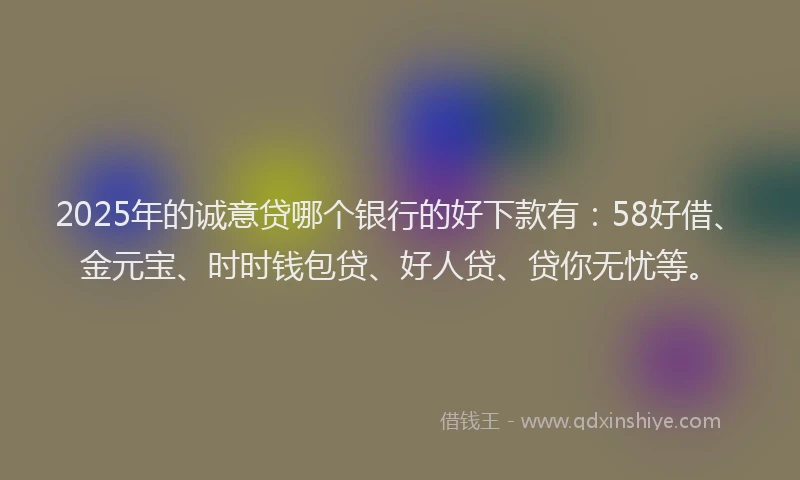 2025年的诚意贷哪个银行的好下款有：58好借、金元宝、时时钱包贷、好人贷、贷你无忧等。