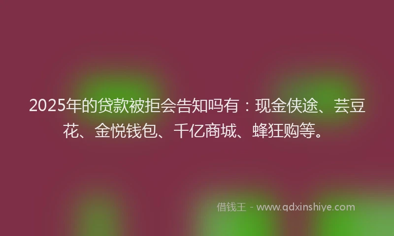 2025年的贷款被拒会告知吗有：现金侠途、芸豆花、金悦钱包、千亿商城、蜂狂购等。