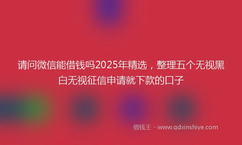 请问微信能借钱吗2025年精选，整理五个无视黑白无视征信申请就下款的口子