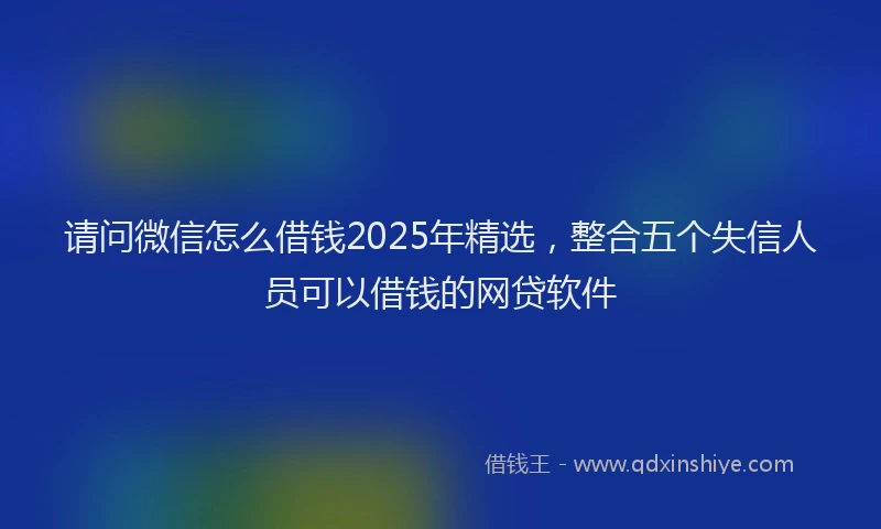 请问微信怎么借钱2025年精选，整合五个失信人员可以借钱的网贷软件