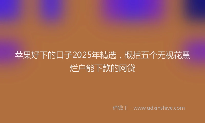 苹果好下的口子2025年精选，概括五个无视花黑烂户能下款的网贷