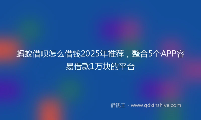 蚂蚁借呗怎么借钱2025年推荐，整合5个APP容易借款1万块的平台