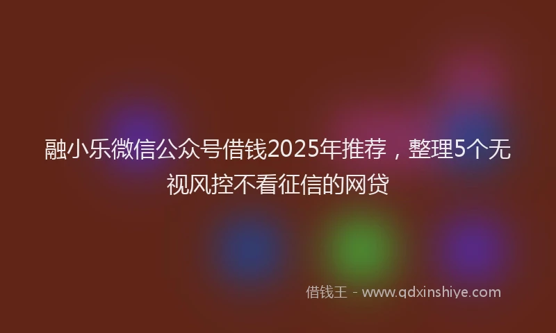 融小乐微信公众号借钱2025年推荐，整理5个无视风控不看征信的网贷