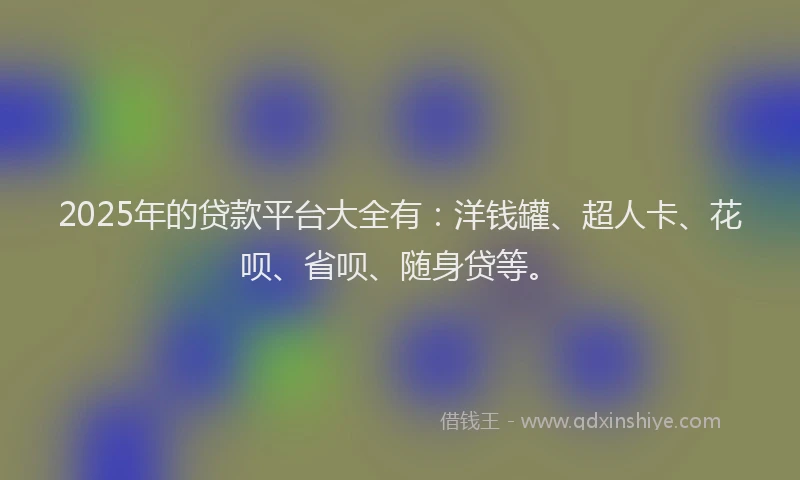 2025年的贷款平台大全有：洋钱罐、超人卡、花呗、省呗、随身贷等。