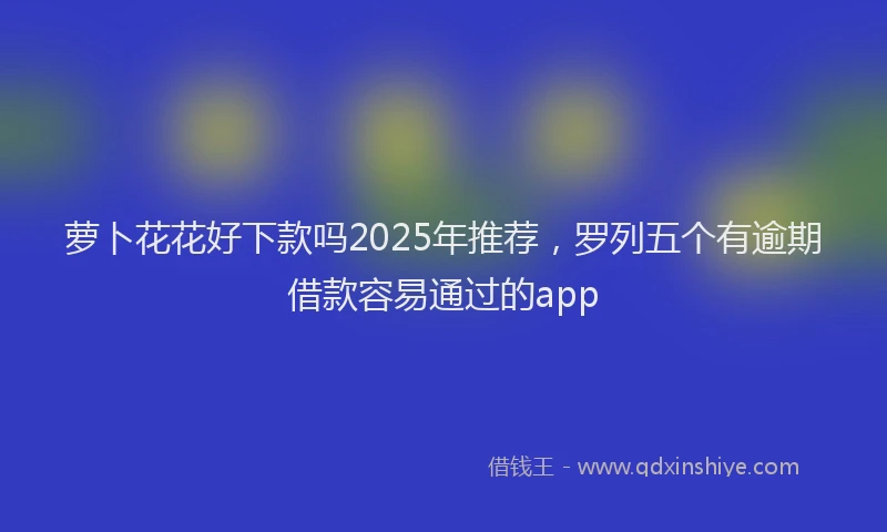 萝卜花花好下款吗2025年推荐，罗列五个有逾期借款容易通过的app