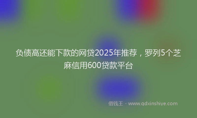 负债高还能下款的网贷2025年推荐，罗列5个芝麻信用600贷款平台
