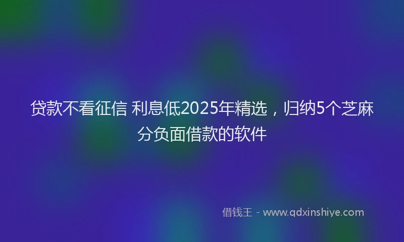 贷款不看征信 利息低2025年精选，归纳5个芝麻分负面借款的软件