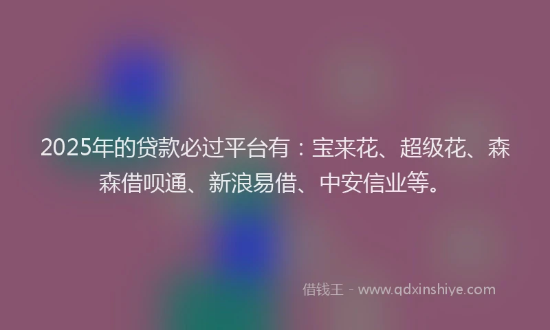 2025年的贷款必过平台有：宝来花、超级花、森森借呗通、新浪易借、中安信业等。