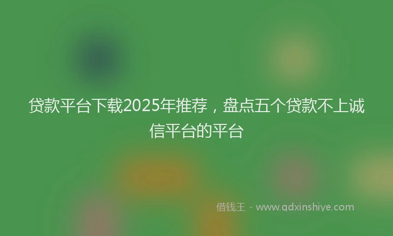 贷款平台下载2025年推荐，盘点五个贷款不上诚信平台的平台