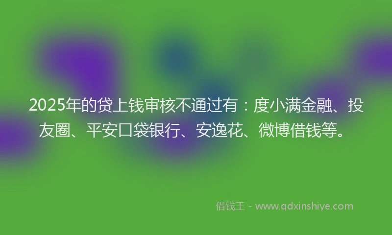 2025年的贷上钱审核不通过有：度小满金融、投友圈、平安口袋银行、安逸花、微博借钱等。