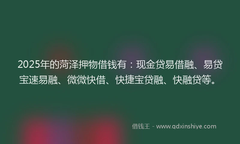 2025年的菏泽押物借钱有：现金贷易借融、易贷宝速易融、微微快借、快捷宝贷融、快融贷等。