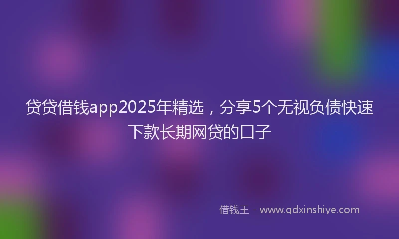 贷贷借钱app2025年精选，分享5个无视负债快速下款长期网贷的口子