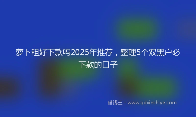 萝卜租好下款吗2025年推荐，整理5个双黑户必下款的口子