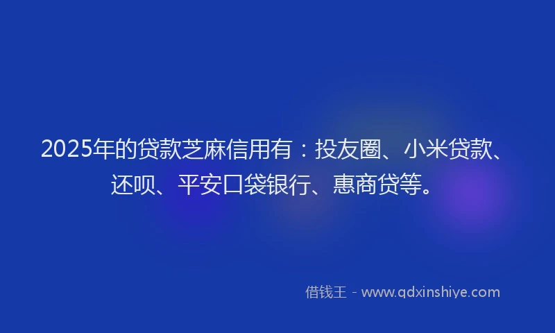 2025年的贷款芝麻信用有：投友圈、小米贷款、还呗、平安口袋银行、惠商贷等。
