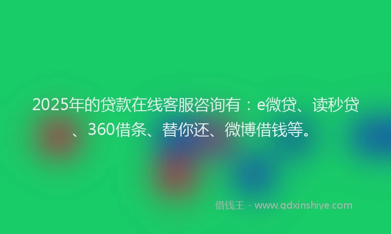 2025年的贷款在线客服咨询有：e微贷、读秒贷、360借条、替你还、微博借钱等。