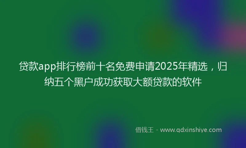 贷款app排行榜前十名免费申请2025年精选，归纳五个黑户成功获取大额贷款的软件