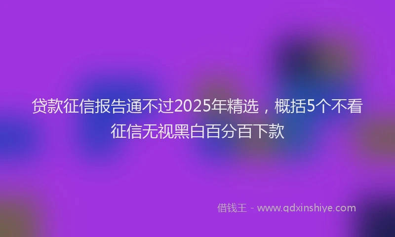 贷款征信报告通不过2025年精选，概括5个不看征信无视黑白百分百下款