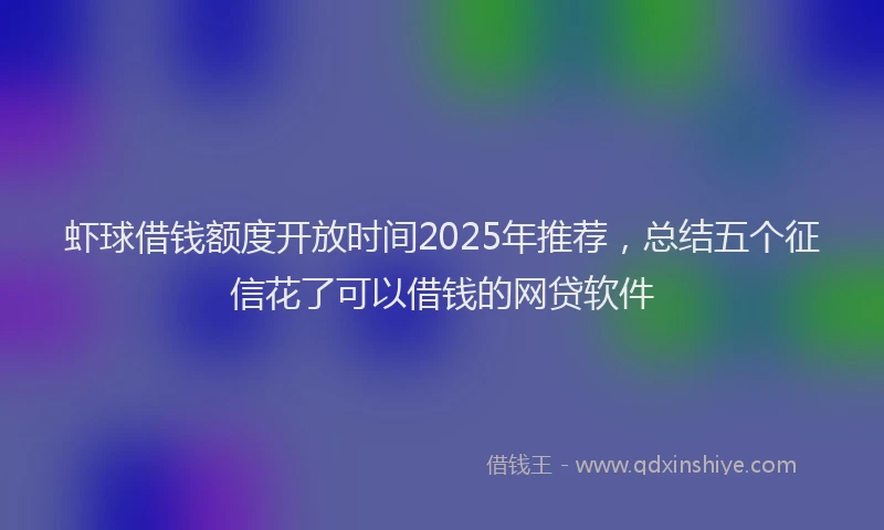 虾球借钱额度开放时间2025年推荐，总结五个征信花了可以借钱的网贷软件