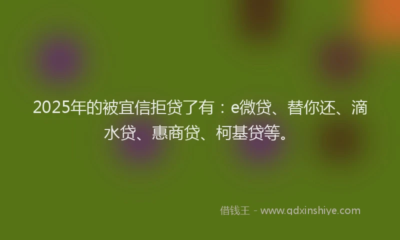 2025年的被宜信拒贷了有：e微贷、替你还、滴水贷、惠商贷、柯基贷等。