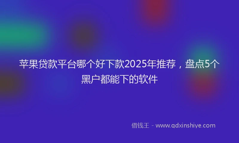 苹果贷款平台哪个好下款2025年推荐，盘点5个黑户都能下的软件