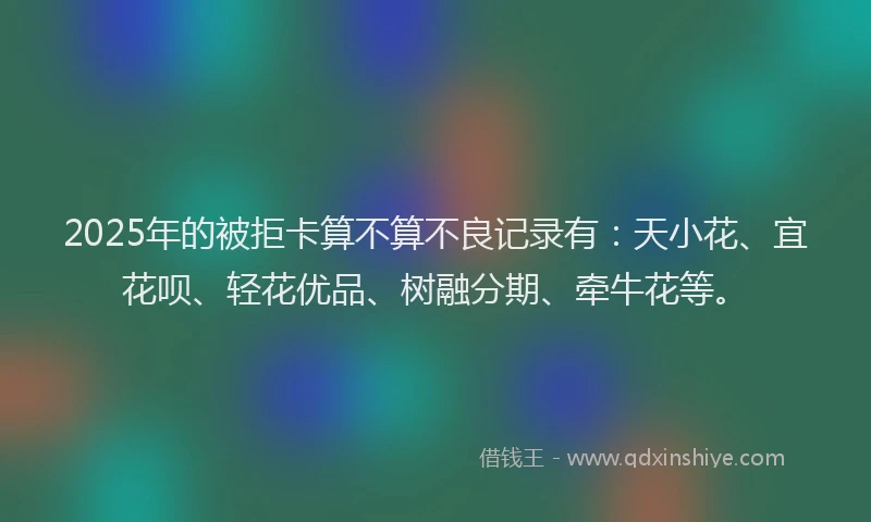 2025年的被拒卡算不算不良记录有：天小花、宜花呗、轻花优品、树融分期、牵牛花等。