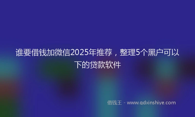 谁要借钱加微信2025年推荐，整理5个黑户可以下的贷款软件