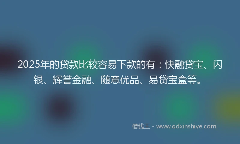 2025年的贷款比较容易下款的有：快融贷宝、闪银、辉誉金融、随意优品、易贷宝盒等。