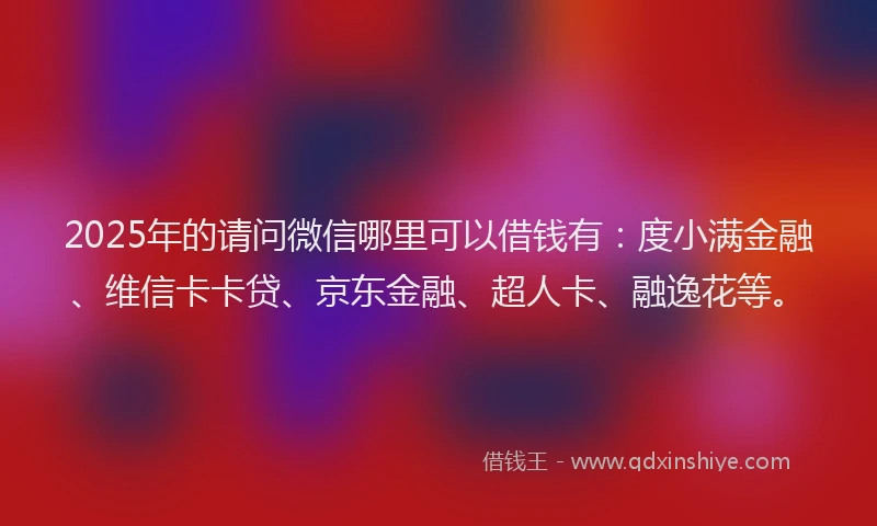 2025年的请问微信哪里可以借钱有：度小满金融、维信卡卡贷、京东金融、超人卡、融逸花等。