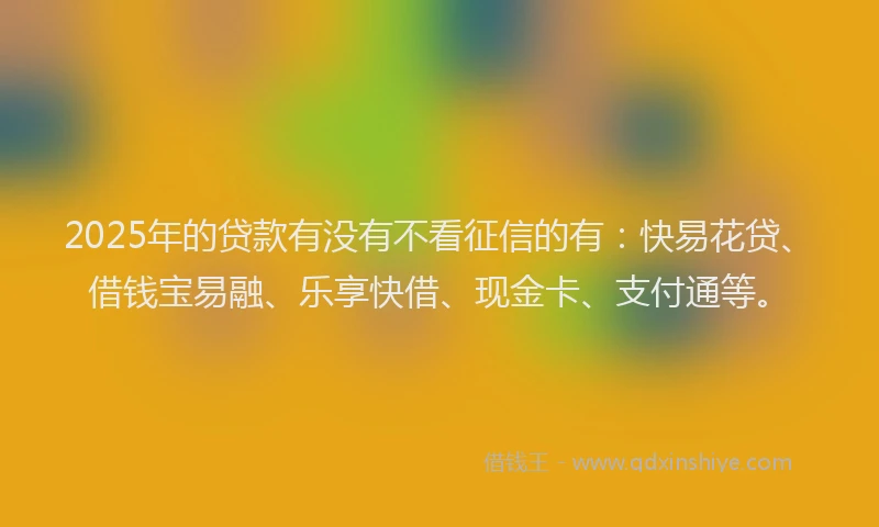 2025年的贷款有没有不看征信的有：快易花贷、借钱宝易融、乐享快借、现金卡、支付通等。