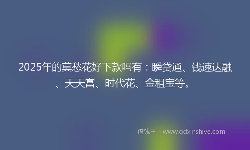 2025年的莫愁花好下款吗有：瞬贷通、钱速达融、天天富、时代花、金租宝等。