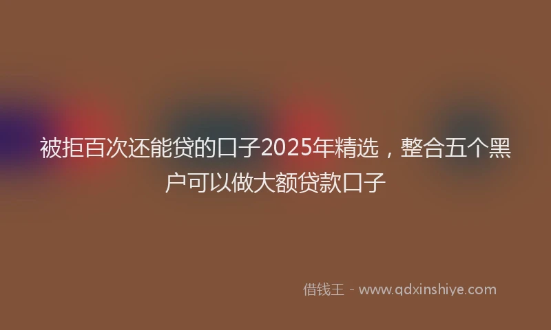 被拒百次还能贷的口子2025年精选，整合五个黑户可以做大额贷款口子
