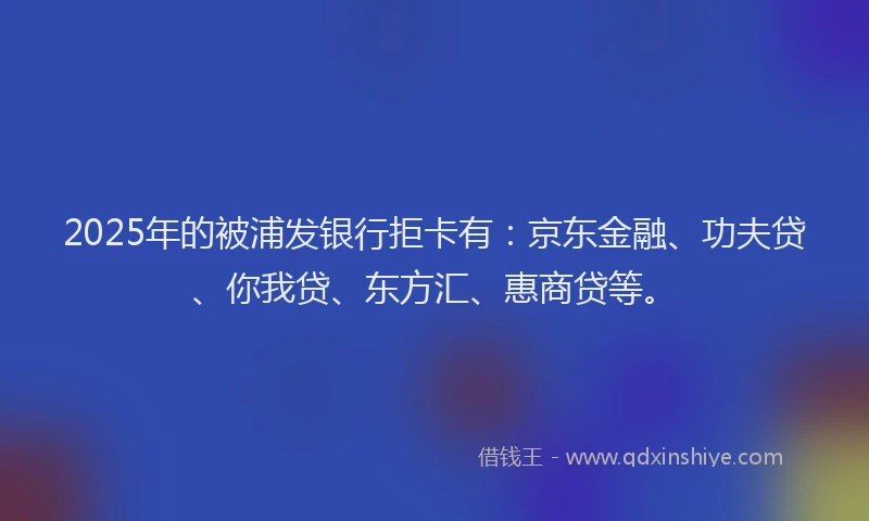 2025年的被浦发银行拒卡有：京东金融、功夫贷、你我贷、东方汇、惠商贷等。