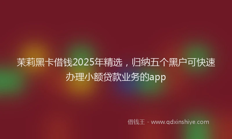 茉莉黑卡借钱2025年精选，归纳五个黑户可快速办理小额贷款业务的app